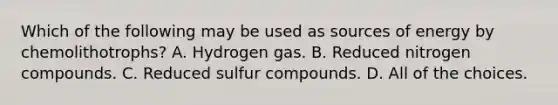 Which of the following may be used as sources of energy by chemolithotrophs? A. Hydrogen gas. B. Reduced nitrogen compounds. C. Reduced sulfur compounds. D. All of the choices.