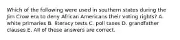 Which of the following were used in southern states during the Jim Crow era to deny African Americans their voting rights? A. white primaries B. literacy tests C. poll taxes D. grandfather clauses E. All of these answers are correct.