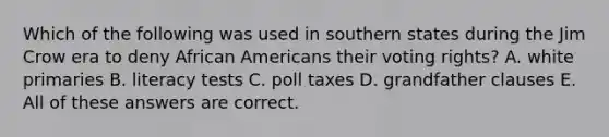 Which of the following was used in southern states during the Jim Crow era to deny African Americans their voting rights? A. white primaries B. literacy tests C. poll taxes D. grandfather clauses E. All of these answers are correct.