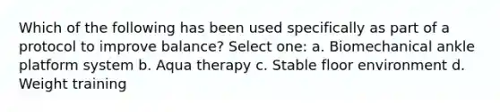 Which of the following has been used specifically as part of a protocol to improve balance? Select one: a. Biomechanical ankle platform system b. Aqua therapy c. Stable floor environment d. Weight training