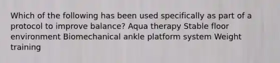 Which of the following has been used specifically as part of a protocol to improve balance? Aqua therapy Stable floor environment Biomechanical ankle platform system Weight training