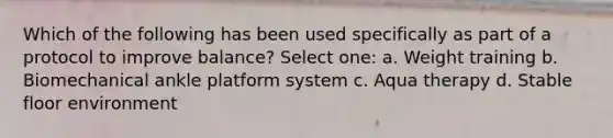 Which of the following has been used specifically as part of a protocol to improve balance? Select one: a. Weight training b. Biomechanical ankle platform system c. Aqua therapy d. Stable floor environment