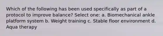 Which of the following has been used specifically as part of a protocol to improve balance? Select one: a. Biomechanical ankle platform system b. Weight training c. Stable floor environment d. Aqua therapy