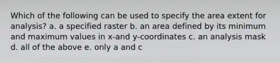 Which of the following can be used to specify the area extent for analysis? a. a specified raster b. an area defined by its minimum and maximum values in x-and y-coordinates c. an analysis mask d. all of the above e. only a and c