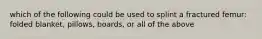 which of the following could be used to splint a fractured femur: folded blanket, pillows, boards, or all of the above