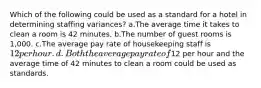 Which of the following could be used as a standard for a hotel in determining staffing variances? a.The average time it takes to clean a room is 42 minutes. b.The number of guest rooms is 1,000. c.The average pay rate of housekeeping staff is 12 per hour. d.Both the average pay rate of12 per hour and the average time of 42 minutes to clean a room could be used as standards.