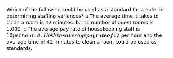 Which of the following could be used as a standard for a hotel in determining staffing variances? a.The average time it takes to clean a room is 42 minutes. b.The number of guest rooms is 1,000. c.The average pay rate of housekeeping staff is 12 per hour. d.Both the average pay rate of12 per hour and the average time of 42 minutes to clean a room could be used as standards.