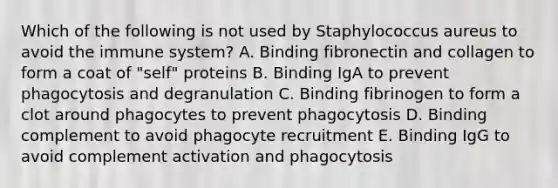 Which of the following is not used by Staphylococcus aureus to avoid the immune system? A. Binding fibronectin and collagen to form a coat of "self" proteins B. Binding IgA to prevent phagocytosis and degranulation C. Binding fibrinogen to form a clot around phagocytes to prevent phagocytosis D. Binding complement to avoid phagocyte recruitment E. Binding IgG to avoid complement activation and phagocytosis