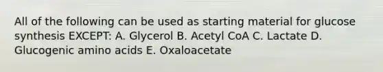 All of the following can be used as starting material for glucose synthesis EXCEPT: A. Glycerol B. Acetyl CoA C. Lactate D. Glucogenic amino acids E. Oxaloacetate