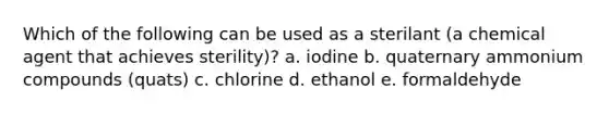 Which of the following can be used as a sterilant (a chemical agent that achieves sterility)? a. iodine b. quaternary ammonium compounds (quats) c. chlorine d. ethanol e. formaldehyde