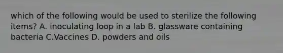 which of the following would be used to sterilize the following items? A. inoculating loop in a lab B. glassware containing bacteria C.Vaccines D. powders and oils