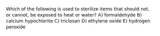 Which of the following is used to sterilize items that should not, or cannot, be exposed to heat or water? A) formaldehyde B) calcium hypochlorite C) triclosan D) ethylene oxide E) hydrogen peroxide