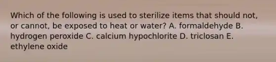 Which of the following is used to sterilize items that should not, or cannot, be exposed to heat or water? A. formaldehyde B. hydrogen peroxide C. calcium hypochlorite D. triclosan E. ethylene oxide