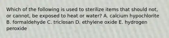 Which of the following is used to sterilize items that should not, or cannot, be exposed to heat or water? A. calcium hypochlorite B. formaldehyde C. triclosan D. ethylene oxide E. hydrogen peroxide