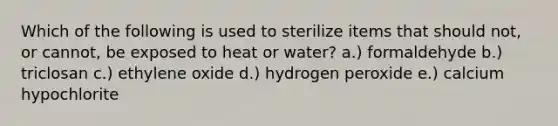 Which of the following is used to sterilize items that should not, or cannot, be exposed to heat or water? a.) formaldehyde b.) triclosan c.) ethylene oxide d.) hydrogen peroxide e.) calcium hypochlorite