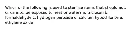 Which of the following is used to sterilize items that should not, or cannot, be exposed to heat or water? a. triclosan b. formaldehyde c. hydrogen peroxide d. calcium hypochlorite e. ethylene oxide