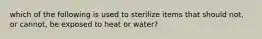 which of the following is used to sterilize items that should not, or cannot, be exposed to heat or water?