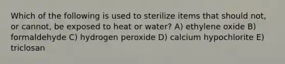 Which of the following is used to sterilize items that should not, or cannot, be exposed to heat or water? A) ethylene oxide B) formaldehyde C) hydrogen peroxide D) calcium hypochlorite E) triclosan