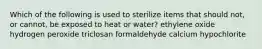 Which of the following is used to sterilize items that should not, or cannot, be exposed to heat or water? ethylene oxide hydrogen peroxide triclosan formaldehyde calcium hypochlorite