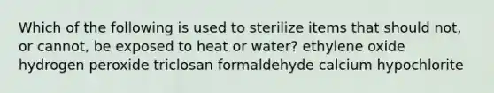 Which of the following is used to sterilize items that should not, or cannot, be exposed to heat or water? ethylene oxide hydrogen peroxide triclosan formaldehyde calcium hypochlorite