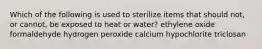 Which of the following is used to sterilize items that should not, or cannot, be exposed to heat or water? ethylene oxide formaldehyde hydrogen peroxide calcium hypochlorite triclosan