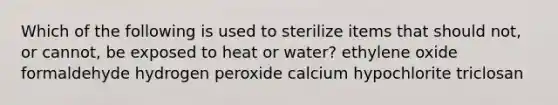 Which of the following is used to sterilize items that should not, or cannot, be exposed to heat or water? ethylene oxide formaldehyde hydrogen peroxide calcium hypochlorite triclosan