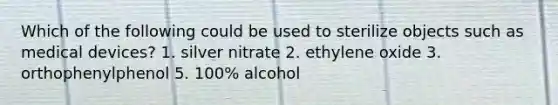 Which of the following could be used to sterilize objects such as medical devices? 1. silver nitrate 2. ethylene oxide 3. orthophenylphenol 5. 100% alcohol