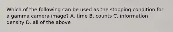 Which of the following can be used as the stopping condition for a gamma camera image? A. time B. counts C. information density D. all of the above