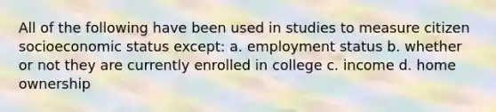 All of the following have been used in studies to measure citizen socioeconomic status except: a. employment status b. whether or not they are currently enrolled in college c. income d. home ownership