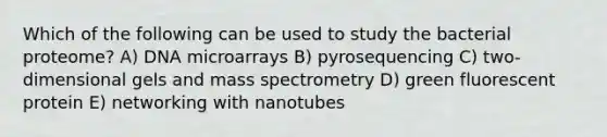 Which of the following can be used to study the bacterial proteome? A) DNA microarrays B) pyrosequencing C) two-dimensional gels and mass spectrometry D) green fluorescent protein E) networking with nanotubes