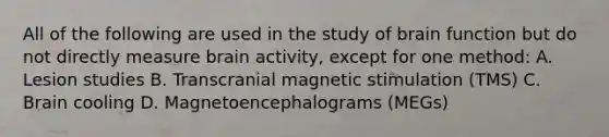 All of the following are used in the study of brain function but do not directly measure brain activity, except for one method: A. Lesion studies B. Transcranial magnetic stimulation (TMS) C. Brain cooling D. Magnetoencephalograms (MEGs)