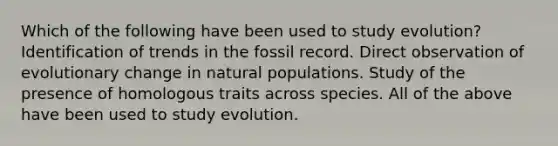 Which of the following have been used to study evolution? Identification of trends in the fossil record. Direct observation of evolutionary change in natural populations. Study of the presence of homologous traits across species. All of the above have been used to study evolution.