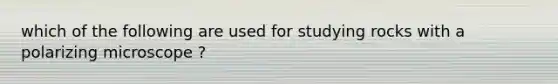 which of the following are used for studying rocks with a polarizing microscope ?