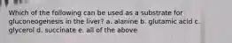 Which of the following can be used as a substrate for gluconeogenesis in the liver? a. alanine b. glutamic acid c. glycerol d. succinate e. all of the above