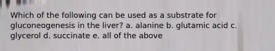 Which of the following can be used as a substrate for gluconeogenesis in the liver? a. alanine b. glutamic acid c. glycerol d. succinate e. all of the above