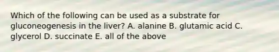 Which of the following can be used as a substrate for gluconeogenesis in the liver? A. alanine B. glutamic acid C. glycerol D. succinate E. all of the above