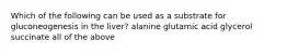 Which of the following can be used as a substrate for gluconeogenesis in the liver? alanine glutamic acid glycerol succinate all of the above