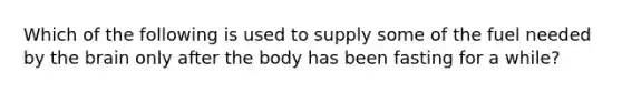 Which of the following is used to supply some of the fuel needed by <a href='https://www.questionai.com/knowledge/kLMtJeqKp6-the-brain' class='anchor-knowledge'>the brain</a> only after the body has been fasting for a while?
