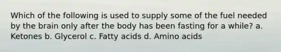 Which of the following is used to supply some of the fuel needed by the brain only after the body has been fasting for a while? a. Ketones b. Glycerol c. Fatty acids d. Amino acids