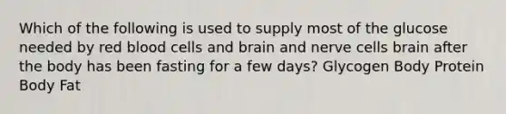 Which of the following is used to supply most of the glucose needed by red blood cells and brain and nerve cells brain after the body has been fasting for a few days? Glycogen Body Protein Body Fat