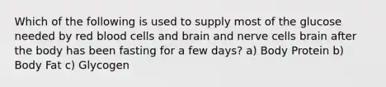 Which of the following is used to supply most of the glucose needed by red blood cells and brain and nerve cells brain after the body has been fasting for a few days? a) Body Protein b) Body Fat c) Glycogen