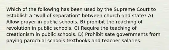 Which of the following has been used by the Supreme Court to establish a "wall of separation" between church and state? A) Allow prayer in public schools. B) prohibit the reaching of revolution in public schools. C) Require the teaching of creationism in public schools. D) Prohibit sate governments from paying parochial schools textbooks and teacher salaries.