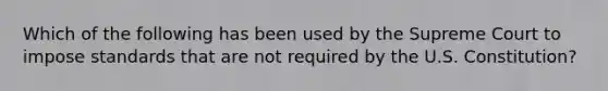 Which of the following has been used by the Supreme Court to impose standards that are not required by the U.S. Constitution?
