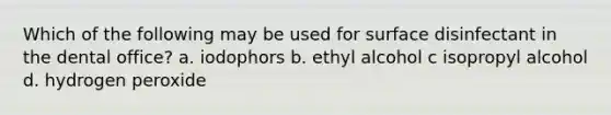 Which of the following may be used for surface disinfectant in the dental office? a. iodophors b. ethyl alcohol c isopropyl alcohol d. hydrogen peroxide