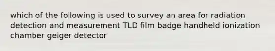 which of the following is used to survey an area for radiation detection and measurement TLD film badge handheld ionization chamber geiger detector
