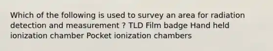 Which of the following is used to survey an area for radiation detection and measurement ? TLD Film badge Hand held ionization chamber Pocket ionization chambers