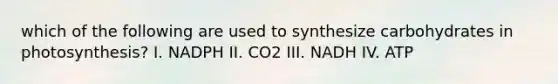 which of the following are used to synthesize carbohydrates in photosynthesis? I. NADPH II. CO2 III. NADH IV. ATP