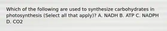 Which of the following are used to synthesize carbohydrates in photosynthesis (Select all that apply)? A. NADH B. ATP C. NADPH D. CO2