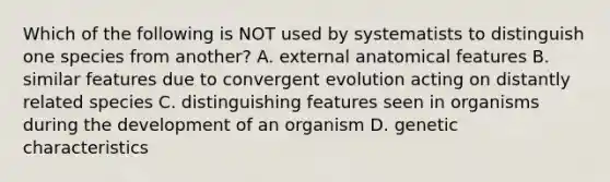 Which of the following is NOT used by systematists to distinguish one species from another? A. external anatomical features B. similar features due to convergent evolution acting on distantly related species C. distinguishing features seen in organisms during the development of an organism D. genetic characteristics