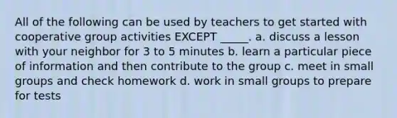 All of the following can be used by teachers to get started with cooperative group activities EXCEPT _____. a. discuss a lesson with your neighbor for 3 to 5 minutes b. learn a particular piece of information and then contribute to the group c. meet in small groups and check homework d. work in small groups to prepare for tests